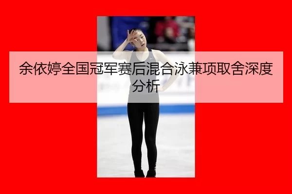 余依婷全国冠军赛后混合泳兼项取舍深度分析